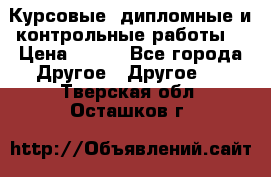 Курсовые, дипломные и контрольные работы! › Цена ­ 100 - Все города Другое » Другое   . Тверская обл.,Осташков г.